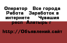 Оператор - Все города Работа » Заработок в интернете   . Чувашия респ.,Алатырь г.